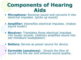 Components of Hearing
Aids
• Microphone: Receives sound and converts it into
electrical impulses. (picks up sound)
• Amplifier: Intensifies electrical impulses. (makes
sound louder)
• Receiver: Translates those electrical impulses
into louder sounds. (delivers amplified sound into
ear-miniature loudspeaker)
• Battery: Serves as power source for device.
• Earmolds (earpieces) : Directs the flow of
sound into the ear and enhance sound quality.
 