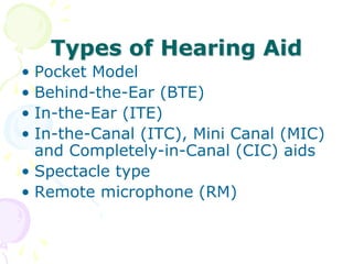 Types of Hearing Aid
• Pocket Model
• Behind-the-Ear (BTE)
• In-the-Ear (ITE)
• In-the-Canal (ITC), Mini Canal (MIC)
and Completely-in-Canal (CIC) aids
• Spectacle type
• Remote microphone (RM)
 