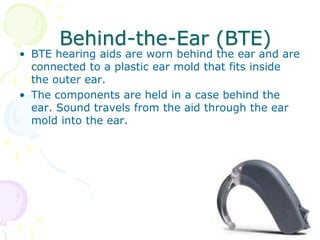 Behind-the-Ear (BTE)
• BTE hearing aids are worn behind the ear and are
connected to a plastic ear mold that fits inside
the outer ear.
• The components are held in a case behind the
ear. Sound travels from the aid through the ear
mold into the ear.
 