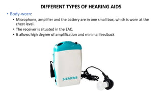 DIFFERENT TYPES OF HEARING AIDS
• Body-worn:
• Microphone, amplifier and the battery are in one small box, which is worn at the
chest level.
• The receiver is situated in the EAC.
• It allows high degree of amplification and minimal feedback
 