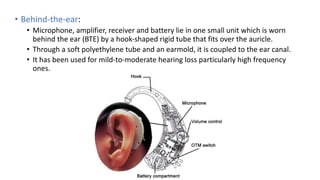• Behind-the-ear:
• Microphone, amplifier, receiver and battery lie in one small unit which is worn
behind the ear (BTE) by a hook-shaped rigid tube that fits over the auricle.
• Through a soft polyethylene tube and an earmold, it is coupled to the ear canal.
• It has been used for mild-to-moderate hearing loss particularly high frequency
ones.
 