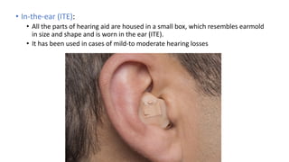 • In-the-ear (ITE):
• All the parts of hearing aid are housed in a small box, which resembles earmold
in size and shape and is worn in the ear (ITE).
• It has been used in cases of mild-to moderate hearing losses
 
