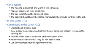 • Canal types:
• The hearing aid is small and worn in the ear canal.
• Popular because of their small size.
• The ear canal should be large and wide.
• The patient should have the skill to manipulate the minute controls in the aid.
• In The Canal (ITC)
• Completely in the Canal (CIC)
• Smallest and invisible type
• Only a clear filament protrudes from the ear canal and helps in removing the
hearing aid
• Provide full or partial resolution of the occlusion effect.
• Telephones can be used as they do not need a vent.
• Can develop feedback with jaw movement.
 