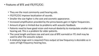 • Features of BTE and ITE/ITC/CIC:
• They are the most commonly used hearing aids.
• ITE/ITC/CIC improve localization of sounds.
• Smaller the size higher is the cost and cosmetic appearance.
• Increased amplification provided by the pinna boosts gain in higher frequencies.
• Amount of gain is limited due to problems with acoustic feedback.
• Patients need to have good vision and manual dexterity to manipulate smaller size
hearing aid. This is a problem for older patients.
• The canal length and bore size and vent size of BTE earmold or ITE shell may be
used to alter the acoustic output.
• A relatively large vent is required if less output at low frequency is desirable as in
cases of high frequency hearing loss.
 