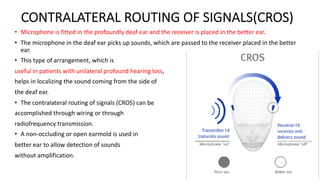 CONTRALATERAL ROUTING OF SIGNALS(CROS)
• Microphone is fitted in the profoundly deaf ear and the receiver is placed in the better ear.
• The microphone in the deaf ear picks up sounds, which are passed to the receiver placed in the better
ear.
• This type of arrangement, which is
useful in patients with unilateral profound hearing loss,
helps in localizing the sound coming from the side of
the deaf ear.
• The contralateral routing of signals (CROS) can be
accomplished through wiring or through
radiofrequency transmission.
• A non-occluding or open earmold is used in
better ear to allow detection of sounds
without amplification.
 