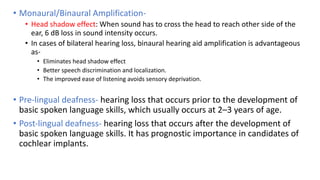 • Monaural/Binaural Amplification-
• Head shadow effect: When sound has to cross the head to reach other side of the
ear, 6 dB loss in sound intensity occurs.
• In cases of bilateral hearing loss, binaural hearing aid amplification is advantageous
as-
• Eliminates head shadow effect
• Better speech discrimination and localization.
• The improved ease of listening avoids sensory deprivation.
• Pre-lingual deafness- hearing loss that occurs prior to the development of
basic spoken language skills, which usually occurs at 2–3 years of age.
• Post-lingual deafness- hearing loss that occurs after the development of
basic spoken language skills. It has prognostic importance in candidates of
cochlear implants.
 