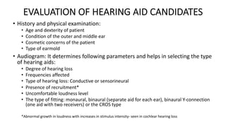 EVALUATION OF HEARING AID CANDIDATES
• History and physical examination:
• Age and dexterity of patient
• Condition of the outer and middle ear
• Cosmetic concerns of the patient
• Type of earmold
• Audiogram: It determines following parameters and helps in selecting the type
of hearing aids:
• Degree of hearing loss
• Frequencies affected
• Type of hearing loss: Conductive or sensorineural
• Presence of recruitment*
• Uncomfortable loudness level
• The type of fitting: monaural, binaural (separate aid for each ear), binaural Y-connection
(one aid with two receivers) or the CROS type
*Abnormal growth in loudness with increases in stimulus intensity- seen in cochlear hearing loss
 