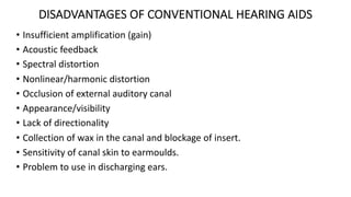 DISADVANTAGES OF CONVENTIONAL HEARING AIDS
• Insufficient amplification (gain)
• Acoustic feedback
• Spectral distortion
• Nonlinear/harmonic distortion
• Occlusion of external auditory canal
• Appearance/visibility
• Lack of directionality
• Collection of wax in the canal and blockage of insert.
• Sensitivity of canal skin to earmoulds.
• Problem to use in discharging ears.
 