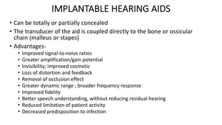 IMPLANTABLE HEARING AIDS
• Can be totally or partially concealed
• The transducer of the aid is coupled directly to the bone or ossicular
chain (malleus or stapes)
• Advantages-
• Improved signal-to-noise ratios
• Greater amplification/gain potential
• Invisibility; improved cosmetic
• Loss of distortion and feedback
• Removal of occlusion effect
• Greater dynamic range ; broader frequency response
• Improved fidelity
• Better speech understanding, without reducing residual hearing
• Reduced limitation of patient activity
• Decreased predisposition to infection
 