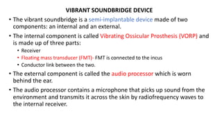 VIBRANT SOUNDBRIDGE DEVICE
• The vibrant soundbridge is a semi-implantable device made of two
components: an internal and an external.
• The internal component is called Vibrating Ossicular Prosthesis (VORP) and
is made up of three parts:
• Receiver
• Floating mass transducer (FMT)- FMT is connected to the incus
• Conductor link between the two.
• The external component is called the audio processor which is worn
behind the ear.
• The audio processor contains a microphone that picks up sound from the
environment and transmits it across the skin by radiofrequency waves to
the internal receiver.
 