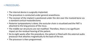 • PROCEDURE-
• The internal device is surgically implanted.
• The procedure is conducted under general anaesthesia.
• The receiver of the implant is positioned under the skin over the mastoid bone via
a standard cortical mastoidectomy
• Posterior tympanotomy is done; the ossicular chain is visualized and the FMT is
attached to the long process of the incus.
• The middle ear structures are not modified. Therefore, there is no significant
impact on the residual hearing of the patient.
• Six to eight weeks after the procedure, the patient is fitted with the external audio
processor that attaches magnetically to the back of the ear.
• The processor is then programmed.
 