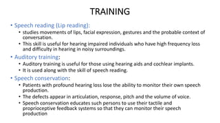 TRAINING
• Speech reading (Lip reading):
• studies movements of lips, facial expression, gestures and the probable context of
conversation.
• This skill is useful for hearing impaired individuals who have high frequency loss
and difficulty in hearing in noisy surroundings.
• Auditory training:
• Auditory training is useful for those using hearing aids and cochlear implants.
• It is used along with the skill of speech reading.
• Speech conservation:
• Patients with profound hearing loss lose the ability to monitor their own speech
production.
• The defects appear in articulation, response, pitch and the volume of voice.
• Speech conservation educates such persons to use their tactile and
proprioceptive feedback systems so that they can monitor their speech
production
 