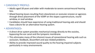 • CANDIDACY PROFILE-
• Adults aged 18 years and older with moderate-to-severe sensorineural hearing
loss.
• Mixed hearing losses resulting from otosclerosis or ossicular erosion or agenesis
through direct placement of the VORP on the stapes superstructure, round
window, or oval window
• Candidates should have experience of using traditional hearing aids and should
have a desire for an alternative hearing system.
• ADVANTAGES-
• A direct drive system provides mechanical energy directly to the ossicles,
bypassing the ear canal and the tympanic membrane.
• This eliminates many of the inherent issues of conventional hearing aids such as
occlusion, feedback, discomfort and wax related problems.
• Ability to provide improved sound quality to the hearing impaired subjects
particularly in noisy environments
 
