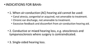 •INDICATIONS FOR BAHA-
• 1. When air-conduction (AC) hearing aid cannot be used:
• Canal atresia, congenital or acquired, not amenable to treatment.
• Chronic ear discharge, not amenable to treatment.
• Excessive feedback and discomfort from air-conduction hearing aid.
• 2. Conductive or mixed hearing loss, e.g. otosclerosis and
tympanosclerosis where surgery is contraindicated.
• 3. Single-sided hearing loss.
 
