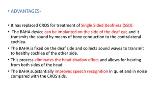 • ADVANTAGES-
• It has replaced CROS for treatment of Single Sided Deafness (SSD).
• The BAHA device can be implanted on the side of the deaf ear, and it
transmits the sound by means of bone conduction to the contralateral
cochlea.
• The BAHA is fixed on the deaf side and collects sound waves to transmit
to healthy cochlea of the other side.
• This process eliminates the head-shadow effect and allows for hearing
from both sides of the head.
• The BAHA substantially improves speech recognition in quiet and in noise
compared with the CROS aids.
 