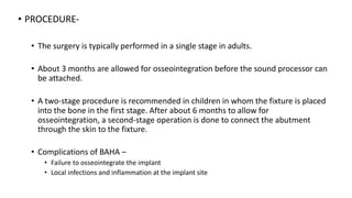 • PROCEDURE-
• The surgery is typically performed in a single stage in adults.
• About 3 months are allowed for osseointegration before the sound processor can
be attached.
• A two-stage procedure is recommended in children in whom the fixture is placed
into the bone in the first stage. After about 6 months to allow for
osseointegration, a second-stage operation is done to connect the abutment
through the skin to the fixture.
• Complications of BAHA –
• Failure to osseointegrate the implant
• Local infections and inflammation at the implant site
 