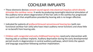 COCHLEAR IMPLANTS
• These electronic devices convert sound signals into electrical impulses which directly
stimulate the cochlear nerve. It works by producing meaningful electrical stimulation of
the auditory nerve where degeneration of the hair cells in the cochlea has progressed
to a point such that amplification provided by hearing aids is no longer effective.
• Indicated for patients of profound binaural sensorineural hearing loss (with non
functional cochlear hair cells) who have intact auditory nerve functions and show little
or no benefit from hearing aids.
• Children with congenital and early childhood hearing loss need early intervention with
hearing aids or cochlear implants. Auditory deprivation during the early developmental
period results in degeneration in central auditory pathways, which limits the speech
and language acquisition following cochlear implantation.
 