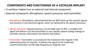 COMPONENTS AND FUNCTIONING OF A COCHLEAR IMPLANT
• A cochlear implant has an external and internal component.
• External component: Microphone, speech processor and transmitter.
• Microphone: Microphone, placed behind the ear (BTE) picks up the acoustic signals
and converts it into electrical signals, which are delivered to the speech processor.
• Speech processor: Speech processor can be body-worn or BTE. It modifies the
signal and delivers it to the transmitter. It uses specific speech coding strategy to
translate acoustic information into electric stimulation.
• Transmitter: Transmitter is secured over the mastoid to the magnet in the
implanted portion of machine. It delivers the signal to the implanted
receiver/stimulator via FM radio frequency or magnetic coil.
 