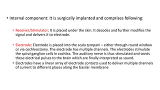 • Internal component: It is surgically implanted and comprises following:
• Receiver/Stimulator: It is placed under the skin. It decodes and further modifies the
signal and delivers it to electrode.
• Electrode: Electrode is placed into the scala tympani – either through round window
or via cochleostomy. The electrode has multiple channels. The electrodes stimulate
the spiral ganglion cells in cochlea. The auditory nerve is thus stimulated and sends
these electrical pulses to the brain which are finally interpreted as sound.
• Electrodes have a linear array of electrode contacts used to deliver multiple channels
of current to different places along the basilar membrane
 