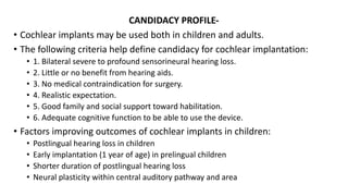CANDIDACY PROFILE-
• Cochlear implants may be used both in children and adults.
• The following criteria help define candidacy for cochlear implantation:
• 1. Bilateral severe to profound sensorineural hearing loss.
• 2. Little or no benefit from hearing aids.
• 3. No medical contraindication for surgery.
• 4. Realistic expectation.
• 5. Good family and social support toward habilitation.
• 6. Adequate cognitive function to be able to use the device.
• Factors improving outcomes of cochlear implants in children:
• Postlingual hearing loss in children
• Early implantation (1 year of age) in prelingual children
• Shorter duration of postlingual hearing loss
• Neural plasticity within central auditory pathway and area
 