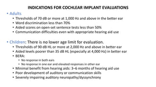 INDICATIONS FOR COCHLEAR IMPLANT EVALUATIONS
• Adults
• Thresholds of 70 dB or more at 1,000 Hz and above in the better ear
• Word discrimination less than 70%
• Aided scores on open-set sentence tests less than 50%
• Communication difficulties even with appropriate hearing aid use
• Children: There is no lower age limit for evaluation.
• Thresholds of 90 dB HL or more at 2,000 Hz and above in better ear
• Aided levels poorer than 35 dB HL (especially at 4,000 Hz) in better ear
• BERA:
• No response in both ears
• No response in one ear and elevated responses in other ear
• Minimal benefit from hearing aids: 3–6 months of hearing aid use
• Poor development of auditory or communication skills
• Severely impairing auditory neuropathy/dyssynchrony
 