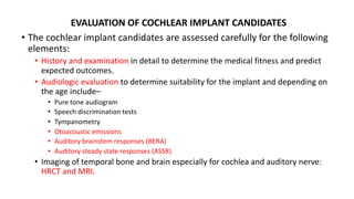 EVALUATION OF COCHLEAR IMPLANT CANDIDATES
• The cochlear implant candidates are assessed carefully for the following
elements:
• History and examination in detail to determine the medical fitness and predict
expected outcomes.
• Audiologic evaluation to determine suitability for the implant and depending on
the age include–
• Pure tone audiogram
• Speech discrimination tests
• Tympanometry
• Otoacoustic emissions
• Auditory brainstem responses (BERA)
• Auditory steady state responses (ASSR)
• Imaging of temporal bone and brain especially for cochlea and auditory nerve:
HRCT and MRI.
 