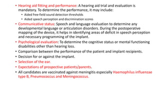 • Hearing aid fitting and performance: A hearing aid trial and evaluation is
mandatory. To determine the performance, it may include:
• Aided free-field sound detection thresholds
• Aided speech perception and discrimination scores
• Communicative status: Speech and language evaluation to determine any
developmental language or articulation disorders. During the postoperative
mapping of the device, it helps in identifying areas of deficit in speech perception
and necessary programming of the implant.
• Psychological evaluation: To determine the cognitive status or mental functioning
disabilities other than hearing loss.
• Comparison between the performance of the patient and implant recipients.
• Decision for or against the implant.
• Selection of the ear.
• Expectations of prospective patients/parents.
• All candidates are vaccinated against meningitis especially Haemophilus influenzae
type B, Pneumococcus and Meningococcus.
 
