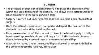 SURGERY
• The principle of cochlear implant surgery is to place the electrode array
within the scala tympani of the cochlea. This allows the electrodes to be in
close proximity to the spiral ganglion cells.
• Surgery is carried out under general anaesthesia and is similar to mastoid
surgery.
• Once the patient is positioned, prepped and draped, the position of the
device is marked and the incision planned.
• Flaps are elevated carefully so as not to disrupt the blood supply. Usually, a
two-layered approach is chosen utilizing a flap of skin and subcutaneous
tissue, followed by a second layer of musculoperiosteal flap.
• A pocket is created under the second flap and a well or recess is drilled in
the bone to house the receiver/ stimulator.
 