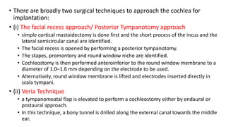• There are broadly two surgical techniques to approach the cochlea for
implantation:
• (i) The facial recess approach/ Posterior Tympanotomy approach
• simple cortical mastoidectomy is done first and the short process of the incus and the
lateral semicircular canal are identified.
• The facial recess is opened by performing a posterior tympanotomy.
• The stapes, promontory and round window niche are identified.
• Cochleostomy is then performed anteroinferior to the round window membrane to a
diameter of 1.0–1.6 mm depending on the electrode to be used.
• Alternatively, round window membrane is lifted and electrodes inserted directly in
scala tympani.
• (ii) Veria Technique
• a tympanomeatal flap is elevated to perform a cochleostomy either by endaural or
postaural approach.
• In this technique, a bony tunnel is drilled along the external canal towards the middle
ear.
 