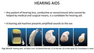 HEARING AIDS
• Any patient of hearing loss, conductive or sensorineural who cannot be
helped by medical and surgical means, is a candidate for hearing aid.
• A hearing aid machine presents amplified sounds to the ear.
 
