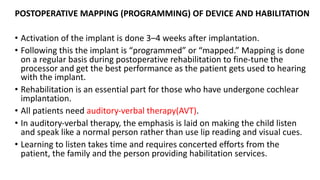 POSTOPERATIVE MAPPING (PROGRAMMING) OF DEVICE AND HABILITATION
• Activation of the implant is done 3–4 weeks after implantation.
• Following this the implant is “programmed” or “mapped.” Mapping is done
on a regular basis during postoperative rehabilitation to fine-tune the
processor and get the best performance as the patient gets used to hearing
with the implant.
• Rehabilitation is an essential part for those who have undergone cochlear
implantation.
• All patients need auditory-verbal therapy(AVT).
• In auditory-verbal therapy, the emphasis is laid on making the child listen
and speak like a normal person rather than use lip reading and visual cues.
• Learning to listen takes time and requires concerted efforts from the
patient, the family and the person providing habilitation services.
 