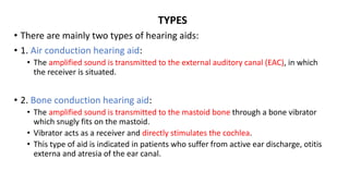 TYPES
• There are mainly two types of hearing aids:
• 1. Air conduction hearing aid:
• The amplified sound is transmitted to the external auditory canal (EAC), in which
the receiver is situated.
• 2. Bone conduction hearing aid:
• The amplified sound is transmitted to the mastoid bone through a bone vibrator
which snugly fits on the mastoid.
• Vibrator acts as a receiver and directly stimulates the cochlea.
• This type of aid is indicated in patients who suffer from active ear discharge, otitis
externa and atresia of the ear canal.
 