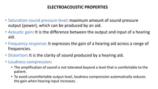 ELECTROACOUSTIC PROPERTIES
• Saturation sound pressure level: maximum amount of sound pressure
output (power), which can be produced by an aid.
• Acoustic gain: It is the difference between the output and input of a hearing
aid.
• Frequency response: It expresses the gain of a hearing aid across a range of
frequencies.
• Distortion: It is the clarity of sound produced by a hearing aid.
• Loudness compression:
• The amplification of sound is not tolerated beyond a level that is comfortable to the
patient.
• To avoid uncomfortable output level, loudness compression automatically reduces
the gain when hearing input increases.
 