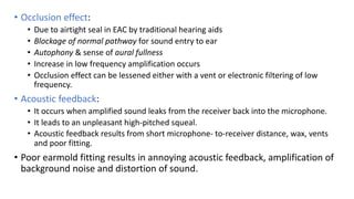 • Occlusion effect:
• Due to airtight seal in EAC by traditional hearing aids
• Blockage of normal pathway for sound entry to ear
• Autophony & sense of aural fullness
• Increase in low frequency amplification occurs
• Occlusion effect can be lessened either with a vent or electronic filtering of low
frequency.
• Acoustic feedback:
• It occurs when amplified sound leaks from the receiver back into the microphone.
• It leads to an unpleasant high-pitched squeal.
• Acoustic feedback results from short microphone- to-receiver distance, wax, vents
and poor fitting.
• Poor earmold fitting results in annoying acoustic feedback, amplification of
background noise and distortion of sound.
 