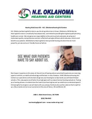 Hearing Aids Grove OK – N.E. Oklahoma Hearing Aid Centers
N.E.OklahomaHearingAidCentersisyourhearingaidscenterinGrove,Oklahoma.NEOklahoma
HearingAidCentersisa medicallyfocusedpractice,committedtoprovidingthe highestqualityhearing
healthcare service.We recognize ourresponsibilitytothe communitytoadvocate,developand
implementquality,comprehensive andcost-effectivehearinghealthcare whicheducates,informsand
benefitsourpatients.NEOklahomaHearingAidCentersprovide hearingsolutionsthatare more
powerful,precise anduser-friendlythaneverbefore.
Ron Haynes’expertise inthisstate-of-the-artline of hearingaidsensuresthathispatientsare receiving
superiorcomfort,unmatchedtechnologyandthe best-in-classfeatures.AtNEOklahomaHearingAid
Centersourspecialistsworkcloselytodiagnose yourhearinglossandprovide youwithbestlifestyle
solution.Thisuniqueprocessof betterhearingbeginswithacomprehensive hearingevaluation.Testing
your hearingallowsustodetermine the level of youhearinglossand yourabilitytounderstandspeech.
Followingthe hearingtest,we willmeetwithyouandyourfamilytodiscussthe solutionthat’srightfor
you.We provide service toourcustomersinthe areaof Grove,OK andMiami,OK
1008 S. Main Street Grove, OK 74344
(918) 786-4565
neohearing@gmail.com – www.neohearing.com/
 
