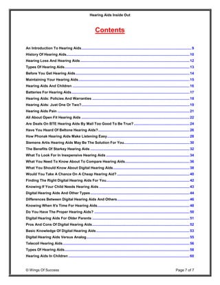 Hearing Aids Inside Out
© Wings Of Success Page 7 of 7
Contents
An Introduction To Hearing Aids...............................................................................................................9
History Of Hearing Aids............................................................................................................................10
Hearing Loss And Hearing Aids ..............................................................................................................12
Types Of Hearing Aids..............................................................................................................................13
Before You Get Hearing Aids...................................................................................................................14
Maintaining Your Hearing Aids................................................................................................................15
Hearing Aids And Children ......................................................................................................................16
Batteries For Hearing Aids.......................................................................................................................17
Hearing Aids: Policies And Warranties ..................................................................................................18
Hearing Aids: Just One Or Two?.............................................................................................................19
Hearing Aids Pain .....................................................................................................................................21
All About Open Fit Hearing Aids .............................................................................................................22
Are Deals On BTE Hearing Aids By Mail Too Good To Be True? ........................................................24
Have You Heard Of Beltone Hearing Aids?............................................................................................26
How Phonak Hearing Aids Make Listening Easy...................................................................................28
Siemens Artis Hearing Aids May Be The Solution For You..................................................................30
The Benefits Of Starkey Hearing Aids ....................................................................................................32
What To Look For In Inexpensive Hearing Aids ....................................................................................34
What You Need To Know About To Compare Hearing Aids.................................................................36
What You Should Know About Digital Hearing Aids.............................................................................38
Would You Take A Chance On A Cheap Hearing Aid? .........................................................................40
Finding The Right Digital Hearing Aids For You....................................................................................42
Knowing If Your Child Needs Hearing Aids ...........................................................................................43
Digital Hearing Aids And Other Types....................................................................................................44
Differences Between Digital Hearing Aids And Others.........................................................................46
Knowing When It's Time For Hearing Aids.............................................................................................48
Do You Have The Proper Hearing Aids? ................................................................................................50
Digital Hearing Aids For Older Parents ..................................................................................................51
Pros And Cons Of Digital Hearing Aids..................................................................................................52
Basic Knowledge Of Digital Hearing Aids..............................................................................................53
Digital Hearing Aids Versus Analog........................................................................................................55
Telecoil Hearing Aids................................................................................................................................56
Types Of Hearing Aids..............................................................................................................................58
Hearing Aids In Children ..........................................................................................................................60
 