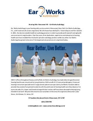 Hearing Aids Nesconset NY – Ear Works Audiology
Ear WorksAudiologyisyourhearingaidsservice centerinNesconset,New York.EarWorks Audiology,
P.C.,withlocationsall acrossLong Island,New YorkwasfoundedbyDrs.VictoriaKopecandToni Zanetti.
In 2001, the doctorsestablishedtheiraudiologypractice inordertoprovide professional hearinghealth
care servicestoLongIslanders.Overthe years,theirdedication,experience andeducationinhearing
healthcare have enabledthemtobuild aprivate audiologypractice unlike anyother.EarWorks
Audiologyhasgrowntobe one of the largestprivate practicesonLong Islandtoday.
With9 officesthroughoutNassauandSuffolk,EarWorksAudiologyhasmade obtainingprofessional
hearinghealthcare convenientforLongIslanders.Withastaff of 13 licensedaudiologists,1licensed
hearinginstrumentspecialistand11 supportand patientcare specialists,EarWorks hasbeenable to
provide thousandsof LongIslandresidentswiththe professional hearinghealthcare theydeserve.For
overa decade,Drs. KopecandZanetti alongwiththeirentire staff have beendevotedtohelpingLong
Islandershearwell.We provideservice toourcustomersinthe area of LongIsland,Nesconset,Lake
Grove,Smithtown,St.James,NY
57 Southern Boulevard Suite 4 Nesconset, NY 11767
(631) 238-5785
vickiekop@aol.com – www.earworksaudiology.com/
 
