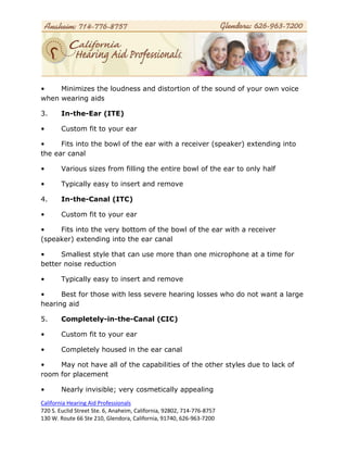 •    Minimizes the loudness and distortion of the sound of your own voice
when wearing aids

3.      In-the-Ear (ITE)

•       Custom fit to your ear

•     Fits into the bowl of the ear with a receiver (speaker) extending into
the ear canal

•       Various sizes from filling the entire bowl of the ear to only half

•       Typically easy to insert and remove

4.      In-the-Canal (ITC)

•       Custom fit to your ear

•    Fits into the very bottom of the bowl of the ear with a receiver
(speaker) extending into the ear canal

•     Smallest style that can use more than one microphone at a time for
better noise reduction

•       Typically easy to insert and remove

•     Best for those with less severe hearing losses who do not want a large
hearing aid

5.      Completely-in-the-Canal (CIC)

•       Custom fit to your ear

•       Completely housed in the ear canal

•    May not have all of the capabilities of the other styles due to lack of
room for placement

•       Nearly invisible; very cosmetically appealing
California Hearing Aid Professionals
720 S. Euclid Street Ste. 6, Anaheim, California, 92802, 714-776-8757
130 W. Route 66 Ste 210, Glendora, California, 91740, 626-963-7200
 