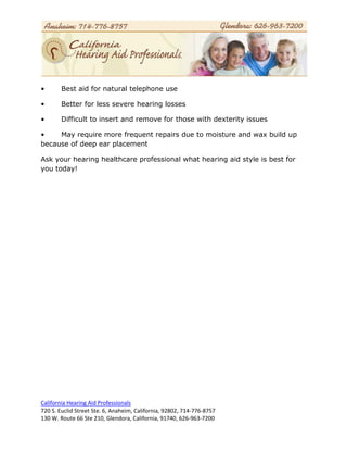 •       Best aid for natural telephone use

•       Better for less severe hearing losses

•       Difficult to insert and remove for those with dexterity issues

•    May require more frequent repairs due to moisture and wax build up
because of deep ear placement

Ask your hearing healthcare professional what hearing aid style is best for
you today!




California Hearing Aid Professionals
720 S. Euclid Street Ste. 6, Anaheim, California, 92802, 714-776-8757
130 W. Route 66 Ste 210, Glendora, California, 91740, 626-963-7200
 