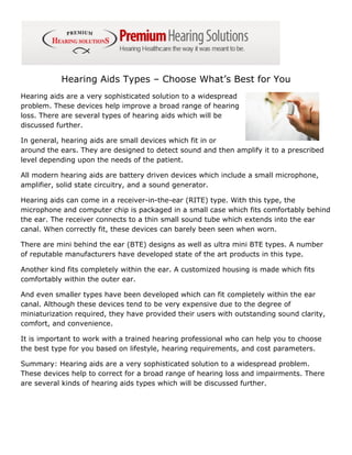 Hearing Aids Types – Choose What’s Best for You
Hearing aids are a very sophisticated solution to a widespread
problem. These devices help improve a broad range of hearing
loss. There are several types of hearing aids which will be
discussed further.

In general, hearing aids are small devices which fit in or
around the ears. They are designed to detect sound and then amplify it to a prescribed
level depending upon the needs of the patient.

All modern hearing aids are battery driven devices which include a small microphone,
amplifier, solid state circuitry, and a sound generator.

Hearing aids can come in a receiver-in-the-ear (RITE) type. With this type, the
microphone and computer chip is packaged in a small case which fits comfortably behind
the ear. The receiver connects to a thin small sound tube which extends into the ear
canal. When correctly fit, these devices can barely been seen when worn.

There are mini behind the ear (BTE) designs as well as ultra mini BTE types. A number
of reputable manufacturers have developed state of the art products in this type.

Another kind fits completely within the ear. A customized housing is made which fits
comfortably within the outer ear.

And even smaller types have been developed which can fit completely within the ear
canal. Although these devices tend to be very expensive due to the degree of
miniaturization required, they have provided their users with outstanding sound clarity,
comfort, and convenience.

It is important to work with a trained hearing professional who can help you to choose
the best type for you based on lifestyle, hearing requirements, and cost parameters.

Summary: Hearing aids are a very sophisticated solution to a widespread problem.
These devices help to correct for a broad range of hearing loss and impairments. There
are several kinds of hearing aids types which will be discussed further.
 