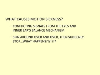 WHAT CAUSES MOTION SICKNESS?
– CONFLICTING SIGNALS FROM THE EYES AND
INNER EAR’S BALANCE MECHANISM
– SPIN AROUND OVER AND OVER, THEN SUDDENLY
STOP…WHAT HAPPENS?!?!?!?
 