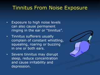 Tinnitus From Noise Exposure
• Exposure to high noise levels
can also cause permanent
ringing in the ear or “tinnitus”.
• Tinnitus sufferers usually
complain of constant whistling,
squealing, roaring or buzzing
in one or both ears.
• Severe tinnitus may disrupt
sleep, reduce concentration
and cause irritability and
depression.
 