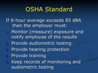 OSHA Standard
If 8-hour average exceeds 85 dBA
then the employer must:
1. Monitor (measure) exposure and
notify employee of the results
2. Provide audiometric testing
3. Provide hearing protection
4. Provide training
5. Keep records of monitoring and
audiometric testing
 