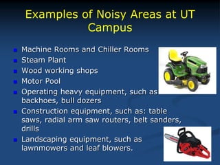 Examples of Noisy Areas at UT
Campus
 Machine Rooms and Chiller Rooms
 Steam Plant
 Wood working shops
 Motor Pool
 Operating heavy equipment, such as
backhoes, bull dozers
 Construction equipment, such as: table
saws, radial arm saw routers, belt sanders,
drills
 Landscaping equipment, such as
lawnmowers and leaf blowers.
 