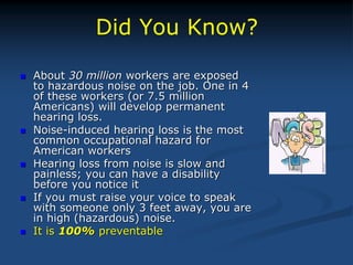 Did You Know?
 About 30 million workers are exposed
to hazardous noise on the job. One in 4
of these workers (or 7.5 million
Americans) will develop permanent
hearing loss.
 Noise-induced hearing loss is the most
common occupational hazard for
American workers
 Hearing loss from noise is slow and
painless; you can have a disability
before you notice it
 If you must raise your voice to speak
with someone only 3 feet away, you are
in high (hazardous) noise.
 It is 100% preventable
 