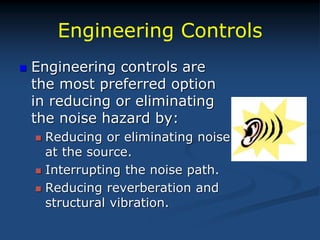 Engineering Controls
 Engineering controls are
the most preferred option
in reducing or eliminating
the noise hazard by:
 Reducing or eliminating noise
at the source.
 Interrupting the noise path.
 Reducing reverberation and
structural vibration.
 