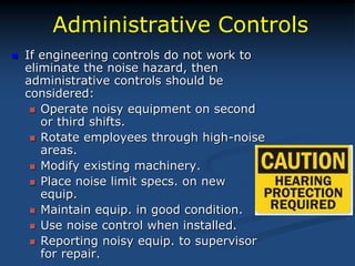 Administrative Controls
 If engineering controls do not work to
eliminate the noise hazard, then
administrative controls should be
considered:
 Operate noisy equipment on second
or third shifts.
 Rotate employees through high-noise
areas.
 Modify existing machinery.
 Place noise limit specs. on new
equip.
 Maintain equip. in good condition.
 Use noise control when installed.
 Reporting noisy equip. to supervisor
for repair.
 