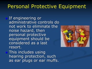 Personal Protective Equipment
 If engineering or
administrative controls do
not work to eliminate the
noise hazard, then
personal protective
equipment should be
considered as a last
resort.
 This includes using
hearing protection, such
as ear plugs or ear muffs.
 