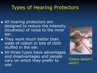  All hearing protectors are
designed to reduce the intensity
(loudness) of noise to the inner
ear.
 They work much better than
wads of cotton or bits of cloth
stuffed in the ear.
 All three types have advantages
and disadvantages and people
vary on which they prefer to
use.
Types of Hearing Protectors
Cotton doesn’t
work!!
 