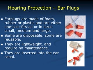  Earplugs are made of foam,
rubber or plastic and are either
one-size-fits-all or in sizes
small, medium and large.
 Some are disposable, some are
reusable.
 They are lightweight, and
require no maintenance.
 They are inserted into the ear
canal.
Hearing Protection – Ear Plugs
 